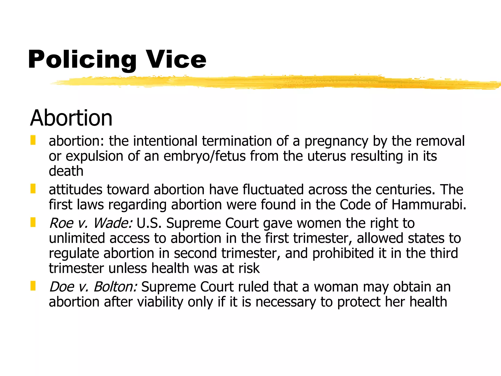 Policing Vice

Abortion
„ abortion: the intentional termination of a pregnancy by the removal
  or expulsion of an embryo/fetus from the uterus resulting in its
  death
„ attitudes toward abortion have fluctuated across the centuries. The
  first laws regarding abortion were found in the Code of Hammurabi.
„ Roe v. Wade: U.S. Supreme Court gave women the right to
  unlimited access to abortion in the first trimester, allowed states to
  regulate abortion in second trimester, and prohibited it in the third
  trimester unless health was at risk
„ Doe v. Bolton: Supreme Court ruled that a woman may obtain an
  abortion after viability only if it is necessary to protect her health
 