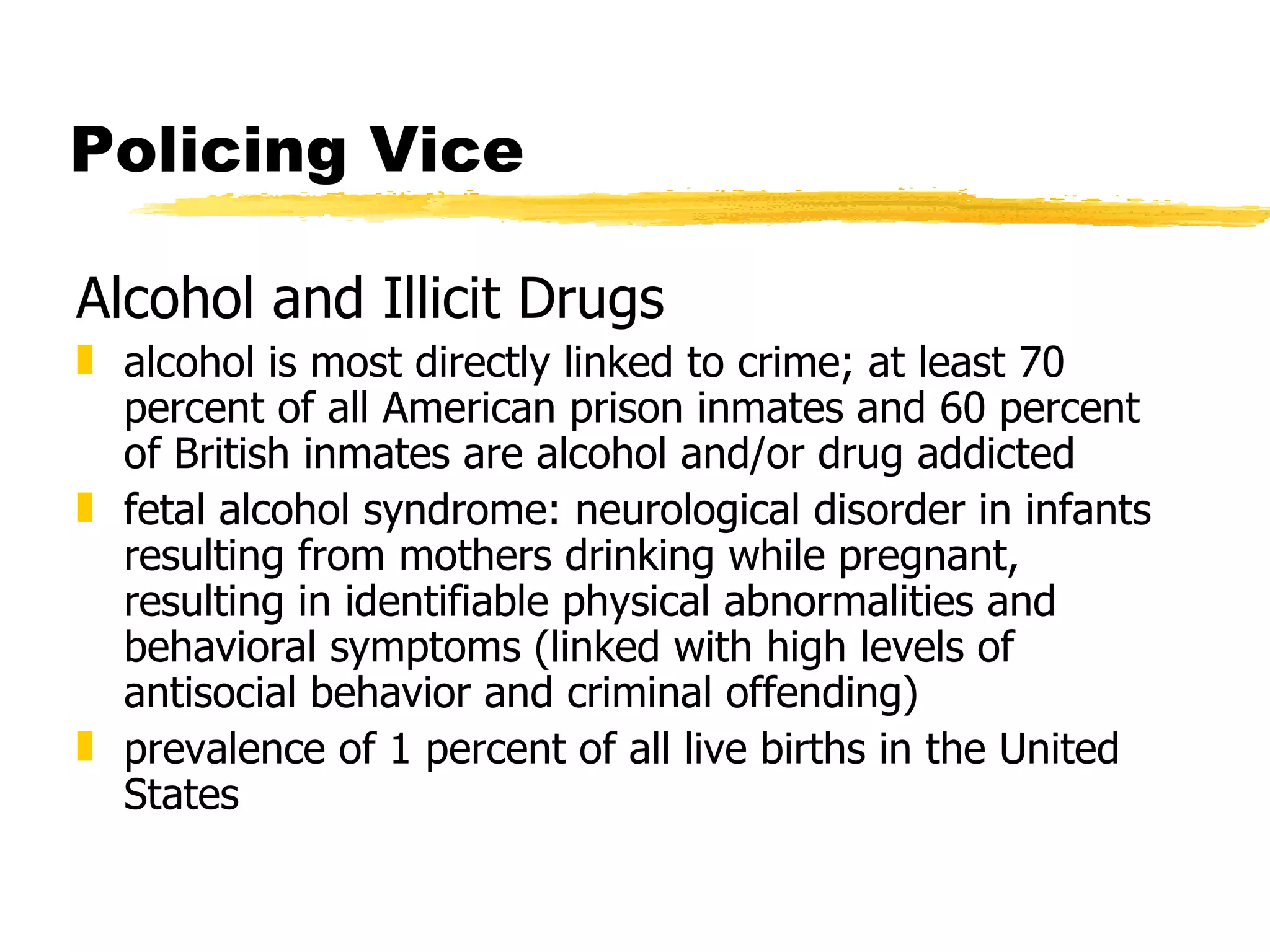 Policing Vice

Alcohol and Illicit Drugs
„ alcohol is most directly linked to crime; at least 70
  percent of all American prison inmates and 60 percent
  of British inmates are alcohol and/or drug addicted
„ fetal alcohol syndrome: neurological disorder in infants
  resulting from mothers drinking while pregnant,
  resulting in identifiable physical abnormalities and
  behavioral symptoms (linked with high levels of
  antisocial behavior and criminal offending)
„ prevalence of 1 percent of all live births in the United
  States
 