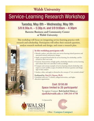 Walsh University
Service-Learning Research Workshop
        Tuesday, May 8th – Wednesday, May 9th
    5/8 8:30a.m. – 5:30p.m. and 5/9 9:00am – 4:30pm
             Barrette Business and Community Center
                        at Walsh University
    This workshop will focus on integrating service-learning practice with
   research and scholarship. Participants will refine their research question,
       analyze research methods and design, and create a research plan.

                        In this workshop participants will:
                        •	Identify,	analyze,	and	refine	their	own	service-learning	related	questions	and
                          associated research and practice designs
                        •	Apply	conceptual	frameworks	for	service-learning,	for	scholarship,	and	for
                          research to their own work
                        •	Generate	characteristics	of	high	quality	scholarship	related	to	service-learning
                          and evaluate their own and other’s work accordingly
                        •	Compare	and	contrast	examples	of	service-learning	related	scholarship	with	
                          respect to such variable as types of method, fit between question and design,
                          rigor of data analysis
                        •	Analyze,	refine,	and	apply	to	themselves	the	concept	of	“civic	minded	scholar”	

                        Facilitated by: Patti H. Clayton, Ph.D.
                        Consultant with over 75 schools, colleges/universities, and higher
                        education organizations


                                             Cost: $150.00
                                    Space limited to 20 participants!
                                    To register Contact: Beth Juelich-Velotta at
                                    ejuelich@walsh.edu or 330-244-4758

                                    Co-Sponsored by:
 