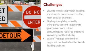 Challenges
● Little to no existing Walsh Trading
social media presence across the
most popular channels.
● Finding enough ...
