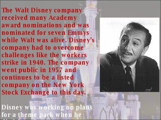 The Walt Disney company  received many Academy award nominations and was nominated for seven Emmys while Walt was alive. Disney's company had to overcome challenges like the workers strike in 1940. The company went public in 1957 and continues to be a listed company on the New York Stock Exchange to this day. Disney was working on plans for a theme park when he died from lung cancer complications in 1966 . His brother Roy would follow his plans through and the Walt Disney World theme park was opened to the public in 1971. The company continued to grow after the death of Walt Disney. 