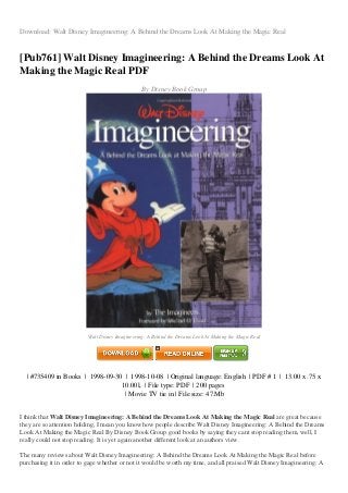 Download: Walt Disney Imagineering: A Behind the Dreams Look At Making the Magic Real
[Pub761] Walt Disney Imagineering: A Behind the Dreams Look At
Making the Magic Real PDF
By Disney Book Group
Walt Disney Imagineering: A Behind the Dreams Look At Making the Magic Real
| #735409 in Books | 1998-09-30 | 1998-10-08 | Original language: English | PDF # 1 | 13.00 x .75 x
10.00l, | File type: PDF | 200 pages
| Movie TV tie in | File size: 47.Mb
I think that Walt Disney Imagineering: A Behind the Dreams Look At Making the Magic Real are great because
they are so attention holding, I mean you know how people describe Walt Disney Imagineering: A Behind the Dreams
Look At Making the Magic Real By Disney Book Group good books by saying they cant stop reading them, well, I
really could not stop reading. It is yet again another different look at an authors view.
The many reviews about Walt Disney Imagineering: A Behind the Dreams Look At Making the Magic Real before
purchasing it in order to gage whether or not it would be worth my time, and all praised Walt Disney Imagineering: A
 