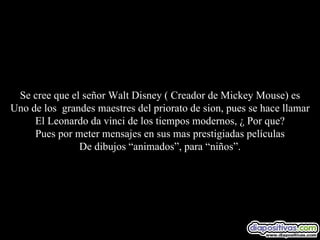 Se cree que el señor Walt Disney ( Creador de Mickey Mouse) es Uno de los  grandes maestres del priorato de sion, pues se hace llamar El Leonardo da vinci de los tiempos modernos, ¿ Por que? Pues por meter mensajes en sus mas prestigiadas películas De dibujos “animados”, para “niños”. 