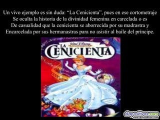 Un vivo ejemplo es sin duda: “La Cenicienta”, pues en ese cortometraje Se oculta la historia de la divinidad femenina en carcelada o es De casualidad que la cenicienta se aborrecida por su madrastra y Encarcelada por sus hermanastras para no asistir al baile del príncipe. 