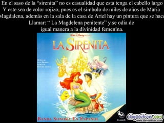 En el saso de la “sirenita” no es casualidad que esta tenga el cabello largo Y este sea de color rojizo, pues es el símbolo de miles de años de Maria  Magdalena, además en la sala de la casa de Ariel hay un pintura que se hace Llamar: “ La Magdelena penitente” y se odia de  igual manera a la divinidad femenina. 