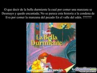 O que decir de la bella durmiente la cual por comer una manzana se  Desmayo y quedo encantada; No se parece esta historia a la condena de  Eva por comer la manzana del pecado En el valle del edén. ?????? 