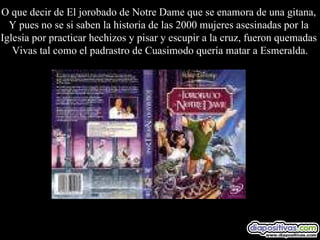 O que decir de El jorobado de Notre Dame que se enamora de una gitana,  Y pues no se si saben la historia de las 2000 mujeres asesinadas por la  Iglesia por practicar hechizos y pisar y escupir a la cruz, fueron quemadas  Vivas tal como el padrastro de Cuasimodo quería matar a Esmeralda. 