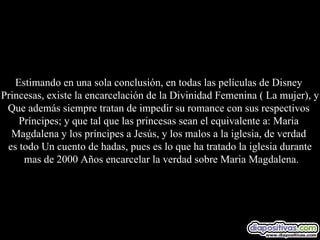 Estimando en una sola conclusión, en todas las películas de Disney  Princesas, existe la encarcelación de la Divinidad Femenina ( La mujer), y Que además siempre tratan de impedir su romance con sus respectivos  Príncipes; y que tal que las princesas sean el equivalente a: Maria  Magdalena y los príncipes a Jesús, y los malos a la iglesia, de verdad  es todo Un cuento de hadas, pues es lo que ha tratado la iglesia durante mas de 2000 Años encarcelar la verdad sobre Maria Magdalena. 