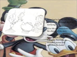 Beast had to be shown sympathetic (although no less terrifying) Give life and naturalism to the objects of the story. Nominated for an Academy Award- Best Picture Category- first time an animated picture was accorded this honor 