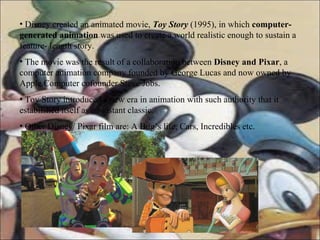 Disney created an animated movie,  Toy Story  (1995), in which  computer- generated animation  was used to create a world realistic enough to sustain a feature- length story. The movie was the result of a collaboration between  Disney and Pixar , a computer animation company founded by George Lucas and now owned by Apple Computer cofounder Steve Jobs. Toy Story introduced a new era in animation with such authority that it established itself as an instant classic. Other Disney/ Pixar film are: A Bug’s life, Cars, Incredibles etc.  