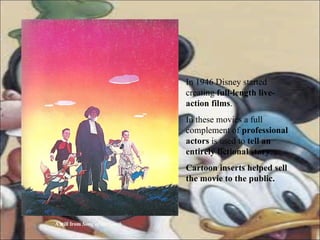 In 1946 Disney started creating  full-length live- action films . In these movies a full complement of  professional actors  is used to  tell an entirely fictional story . Cartoon inserts helped sell the movie to the public. A still from  Song of the South 