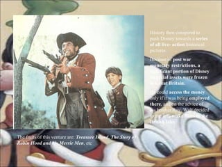 History then conspired to push Disney towards a  series of all live- action  historical pictures.  Because of  post war monetary restrictions, a significant portion of Disney financial assets were frozen in Great Britain. He could  access the money  only if it was being  employed there , and on the advice of his brother Roy, Walt decided to use it to  make films in the British Isles . The fruits of this venture are:  Treasure Island ,  The Story of Robin Hood and his Merrie Men , etc 