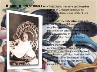 Early Enterprises... Walt Disney was  born on December 5, 1901  in  Chicago  Illinois, to his father Elias Disney, and mother Flora Call Disney.  Walt had very early  interests in art , he would often sell drawings to neighbors to make extra money. He pursued his art career, by  studying art and photography  by going to McKinley High School in Chicago. Walt began to love, and appreciate nature and wildlife, and family and community, which were a large part of agrarian living. Though his father could be quite stern, and often there was little money, Walt was encouraged by his mother, and older brother, Roy to pursue his talents .  