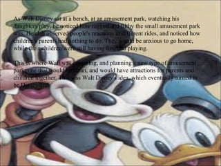 As Walt Disney sat at a bench, at an amusement park, watching his daughters play, he noticed how ragged and filthy the small amusement park was. He also observed people's reactions to different rides, and noticed how children's parents had nothing to do. They would be anxious to go home, while their children were still having fun, and playing. This is where Walt was conjuring, and planning a new type of amusement park; one that would be clean, and would have attractions for parents and children together. This was Walt Disney's idea, which eventually turned to be Disneyland. 