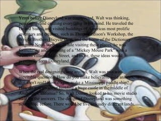 Years before Disneyland was constructed, Walt was thinking, generating, and creating everything in his mind. He traveled the United States, and visited buildings of Americas most prolific inventors and creators, such as Thomas Edison's Workshop, the Wright Brothers Bicycle shop, and the home of the Dictionary magnate Noah Webster. While visiting these places, he was formulating and dreaming of a "Mickey Mouse Park" with a western village, Main Street, and more, these ideas would eventually form Disneyland. When the real designing came around, Walt was met with inevitable questions. How do you make believable wild animals, that aren't real? How do you make a Mississippi paddle ship? How do you go about building a huge castle in the middle of Anaheim, California? So, Walt Disney looked to his movie studio staff for the answers. The design of Disneyland was something never done before. There would be five uniquely different lands.  