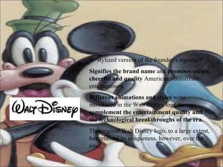 A ‘stylized version of the founder’s signature’ Signifies the brand name  and  promises secure, cheerful and quality  American mainstream entertainment.  Different animations and styles  were introduced in the Walt Disney logo  to complement the entertainment quality   and the technological breakthroughs of the era.   The original Walt Disney logo, to a large extent, has retained its uniqueness, however, over the time, 