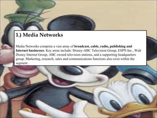 1.) Media Networks Media Networks comprise a vast array of  broadcast, cable, radio, publishing and Internet businesses . Key areas include: Disney-ABC Television Group, ESPN Inc., Walt Disney Internet Group, ABC owned television stations, and a supporting headquarters group. Marketing, research, sales and communications functions also exist within the segment.  . 