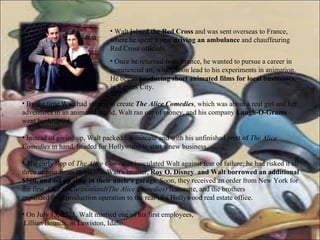 Walt  joined the Red Cross  and was sent overseas to France, where he spent a year  driving an ambulance  and chauffeuring Red Cross officials.  Once he returned from France, he wanted to pursue a career in commercial art, which soon lead to his experiments in animation. He began  producing short animated films for local businesses , in Kansas City.  By the time Walt had started to create  The Alice Comedies , which was about a real girl and her adventures in an animated world, Walt ran out of money, and his company  Laugh-O-Grams  went bankrupted.  Instead of giving up, Walt packed his suitcase and with his unfinished print of  The Alice Comedies  in hand, headed for Hollywood to start a new business. The early flop of  The Alice Comedies  inoculated Walt against fear of failure; he had risked it all three or four times in his life. Walt's brother,  Roy O. Disney  and Walt borrowed an additional $500, and set up shop in their uncle's garage . Soon, they received an order from New York for the first  Alice in Cartoonland(The Alice Comedies)  featurette, and the brothers  expanded their production operation to the rear of a Hollywood real estate office. On July 13, 1925, Walt married one of his first employees,  Lillian Bounds, in Lewiston, Idaho.  