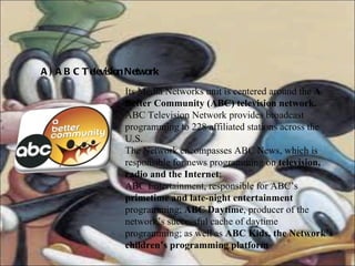 A) ABC Television Network Its Media Networks unit is centered around the  A Better Community (ABC) television network. ABC Television Network provides broadcast programming to 228 affiliated stations across the U.S. The Network encompasses ABC News, which is responsible for news programming on  television, radio and the Internet ;  ABC Entertainment, responsible for ABC’s  primetime and late-night entertainment  programming;  ABC Daytime , producer of the network’s successful cache of daytime programming; as well as  ABC Kids, the Network’s children’s programming platform 