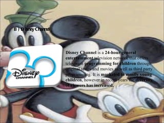 B) Disney Channel Disney Channel  is a  24-hour general entertainment  television network that offers television  programming for children  through original series and movies as well as third party programming. It is  marketed to mostly young children , however in recent years the  diversity of viewers has increased.   