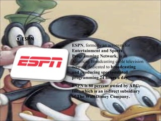 C)  ESPN ESPN , formerly an acronym for  Entertainment and Sports Programming Network , is an American Broadcasting cable television network dedicated to  broadcasting and producing sports-related programming 24 hours a day .  ESPN is 80 percent owned by ABC, Inc., which is an indirect subsidiary of The Walt Disney Company.   