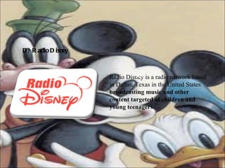 D) Radio Disney   Radio Disney is a radio network based in Dallas, Texas in the United States  broadcasting music and other content targeted at children and young teenagers.   Rad 