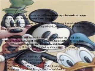 Disney's Parks and Resorts is not just  home to Disney's beloved characters  but the place   "Where Dreams Come True."   The segment traces its roots to 1952, when Walt Disney formed what is today known as Walt Disney Imagineering to build  Disneyland Park  in Anaheim, California./ Since then, Parks and Resorts has grown to encompass the world-class  Disney Cruise Line , eight  Disney Vacation Club  resorts  (with more than 100,000 members),  Adventures by Disney, and five resort locations  (encompassing 11 theme parks, including some owned or co-owned by independent entities) on three continents:  Disneyland Resort , Anaheim, California Walt Disney World Resort , Lake Buena Vista, Florida Tokyo Disney Resort , Urayasu, Chiba Disneyland Resort Paris , Marne La Valle, France Hong Kong Disneyland , Penny's Bay, Lantau Island A 