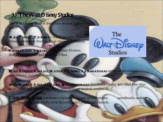3.) The Walt Disney Studios The Walt Disney Studios distributes motion pictures under: Walt Disney Pictures  - which includes Walt Disney Animation Studios, Pixar Animation Studios   DisneyToon Studios  - Touchstone Pictures, Hollywood Pictures and Miramax Films. Walt Disney Studios Motion Pictures International  serves as the studio's international distribution arm. Walt Disney Studios Home Entertainment  distributes Disney and other film titles to the rental and sell-through home entertainment markets worldwide.  Disney Music Group  distributes original music and motion picture  soundtracks under Walt Disney Records, Hollywood Records, and Lyric Street Records. 