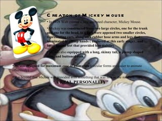 In 1928 Walt created a new animated character, Mickey Mouse.  Mickey was  constructed from two large circles, one for the trunk and one for the head, to which were appened two smaller circles, representing ears, along with rubber hose arms and legs that terminated in plump hands ( ungloved at this early stage) , and large booted feet that provided him stability . He was also  equipped with a long, skinny tail, a plump shaped nose, and buttoned eyes . He was  designed for maximum ease of animation  (circular forms are easier to animate effectively) But beyond that Mickey was provided with something that was new to the medium:    “ A REAL PERSONALITY” Creation of Mickey mouse 