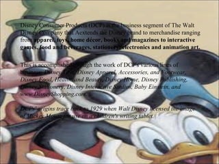Disney Consumer Products (DCP) is the business segment of The Walt Disney Company that Aextends the Disney brand to merchandise ranging from  apparel, toys, home décor, books and magazines to interactive games, food and beverages, stationery, electronics and animation art.   This is accomplished through the work of DCP's various lines of business:  Disney Toys, Disney Apparel, Accessories, and Footwear, Disney Food, Health, and Beauty, Disney Home, Disney Publishing, Disney Stationery, Disney Interactive Studios, Baby Einstein, and www.DisneyShopping.com. DCPs' origins trace back to 1929 when Walt Disney licensed the image of Mickey Mouse for use on a children's writing tablet.   