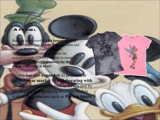 Apparel Ranking as the world's  12th largest apparel brand  - larger than Faded Glory, Benetton and Banana Republic, Disney Apparel, Accessories, and Footwear utilizes the extensive vault of Disney content to create unique and fashionable  products for the young and young at heart .  Disney has also  expanded  its presence in the  footwear market  by  collaborating with  up-and-coming brands such as  Crocs  and by developing new licensing business models with leading retailers such as  Payless Shoes.  