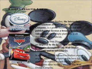 Disney Interactive Studios,  the interactive entertainment affiliate of The Walt Disney Company , is a global business unit that  self-publishes and licenses a broad portfolio of video games  for multiple platforms in all major markets worldwide.  Video games from Disney Interactive Studios are  inspired by the breadth of intellectual properties throughout The Walt Disney Company and its subsidiaries .  In addition, Disney Interactive Studios creates original intellectual properties that have the potential to expand beyond the video game market into other business areas of The Walt Disney Company.  Disney   Interactive   Studios   