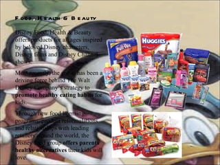 Food ,  Health & Beauty   Disney Food, Health & Beauty offers products for all ages inspired by beloved Disney characters, Disney films and Disney Channel shows.  Most recently, the group has been a driving force behind The Walt Disney Company’s strategy to  promote healthy eating habits  for kids.  Through new food licensing programs, product reformulations and relationships with leading retailers around the world, the Disney food group  offers parents healthy alternatives  their kids will love.  