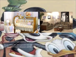 Disney Home offers home décor and design programs inspired by classic Disney properties such as Disney Princess, Mickey Mouse Provides creative room solutions for all ages. Disney Home has also expanded into non-character, Disney-branded designs featuring  the whimsy of Disney characters and the classic style of Walt Disney himself.  Home  