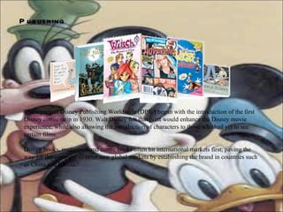 Publishing   The legacy of Disney Publishing Worldwide (DPW) began with the introduction of the first Disney comic strip in 1930. Walt Disney felt that print would enhance the Disney movie experience, while also allowing the introduction of characters to those who had yet to see certain films. Disney books, magazines and comic books often hit international markets first, paving the way for the company to enter new global markets by establishing the brand in countries such as China and Russia. 