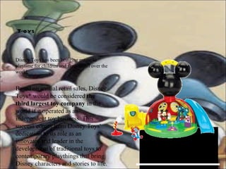 Disney Toys has been bringing magic to playtime for children and families all over the world.  Toys   Based on annual retail sales, Disney Toys* would be considered  the third largest toy company  in the world if it operated as an independent toy business. This success comes from Disney Toys' dedication to its role as an innovator and leader in the development of traditional toys to contemporary playthings that bring Disney characters and stories to life. 
