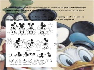 Another factor that made Mickey an immediate hit was that he had  good tune to be the right  mouse  at the right place at the right time   ( Steamboat Willie , was the first cartoon with a soundtrack)  Disney was quick to see that his future would depend upon  wedding sound to the cartoon medium . To do this properly, he realized, would  demand care and imagination . An early Mickey Mouse model sheet which shows the basic simplicity if his design 
