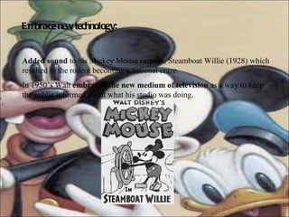 Embrace new technology:   Added sound  to his  Mickey Mouse cartoon, Steamboat Willie (1928) which resulted in the rodent becoming a national craze.  In 1950’s Walt  embraced the new medium of television  as a way to keep the public informed about what his studio was doing.  
