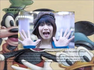 Surprise   To tie in with their yearlong theme, “The Year of a Million Dreams,” Disney has added a brilliant twist to the age-old favourite. They’ve added surprise.  Here’s their twist. “Imagine walking through one of the Walt Disney World Theme Parks when a Cast Member taps you on the shoulder to offer you a dream come true. Right now, over a million extra-special dreams, some thought impossible, are being randomly awarded to people just like you.”  