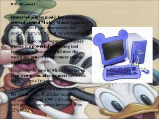 PC Market Disney’s business model has always evolved around Mickey Mouse  because the animated figure incorporates the positive characteristics of the corporation. From an economical perspective  Mickey Mouse  is  a powerful marketing tool  because he is  recognized all over the world  and  generates enormous capital gains .  Integrating the  ears of Mickey Mouse on their new personal computers  has create a new source of revenue The above statement is a conclusion from the trends in the PC market because between 1990 and 1999 US households with personal computers increased from 22% to 53%. 