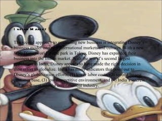 Indian Market The second approach to generating new business is integrating Disney’s business model into new international markets and cultures. With a new Walt Disneyworld theme park in Tokyo, Disney has expanded their business into the Indian market. With the world’s second largest population in India, Disney appears to have made the right decision in their effort to globalize. India has many indicators that point out to Disney’s globalization efforts; (1) lower labor costs, (2) second largest customer base, (3) low competitive environment, and (4) India’s interest and investment into the entertainment industry.  