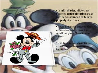 In  mid- thirties , Mickey had become a  national symbol  and as such he was  expected to behave properly  at all times. It was becoming harder to find comic situations for him that would not give offence in some quarter. Besides this restriction, the cartoons were always very innovative.  