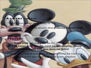 Animated   classics Initial success did  not satisfy Disney for long. In 1930’s he began to think seriously about  producing a feature- length animated film . REASONS: The  Disney shorts  were so  popular  that they often  shared billing with the main feature , but because  film rental was determined by running time , the  potential revenue from these shorts was limited . Disney was anxious to work within an expanded format that would give him a chance to evolve more complex ideas and greater naturalism.  