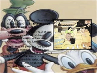 Walt Disney started with “ Snow White & Seven Dwarfs ” as his  first full-length animated musical feature .A During the next five years, Walt Disney Studios completed other full-length animated classics such as  Pinocchio, Fantasia, Dumbo, and Bambi.   Apart from the products of the feature animation department, there have been other full length animated films like  Duck Tales: The Movie  (1990), a mediocre spin-off of a television series, and  A Goofy Movie  (1995), which succeeded very well within its own terms.  