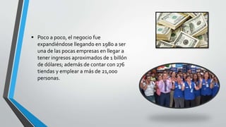  Poco a poco, el negocio fue
expandiéndose llegando en 1980 a ser
una de las pocas empresas en llegar a
tener ingresos aproximados de 1 billón
de dólares; además de contar con 276
tiendas y emplear a más de 21,000
personas.
 