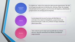 Control de
Gastos
Talento
Servicio
Su objetivo es reducir los costos de cada zona de operaciones. No solo
en el supermercado sino en distribución, oficinas y flota. Se manejan
disciplinadamente los gastos y las funciones de logística y distribución
proporcionan una ventaja para la empresa.
La estrategia de recursos humanos de Wal-Mart es:
contratar a los mejores trabajadores, proporcionar una
buena formación a cada uno y ofrecer el mejor ambiente
laboral para ellos.
Sam creía en que lo mejor que se podía dar es un buen
servicio. Hay que centrarse en el cliente y brindarle el
mejor servicio.
 