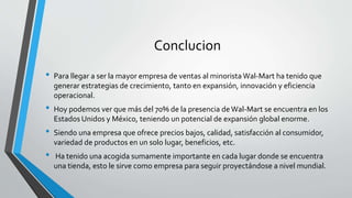 Conclucion
• Para llegar a ser la mayor empresa de ventas al minorista Wal-Mart ha tenido que
generar estrategias de crecimiento, tanto en expansión, innovación y eficiencia
operacional.
• Hoy podemos ver que más del 70% de la presencia deWal-Mart se encuentra en los
Estados Unidos y México, teniendo un potencial de expansión global enorme.
• Siendo una empresa que ofrece precios bajos, calidad, satisfacción al consumidor,
variedad de productos en un solo lugar, beneficios, etc.
• Ha tenido una acogida sumamente importante en cada lugar donde se encuentra
una tienda, esto le sirve como empresa para seguir proyectándose a nivel mundial.
 