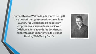 Samuel Moore Walton (29 de marzo de 1918
– 5 de abril de 1992) conocido como Sam
Walton, fue un hombre de negocios y
empresario estadounidense nacido en
Oklahoma, fundador de las dos tiendas
minoristas más importantes de Estados
Unidos, Wal-Mart y Sam’s.
 