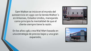 Sam Walton se inicio en el mundo del
autoservicio en 1950 con la tienda Walton´s
en Arkansas, Estados Unidos, manejando
como principio la mentalidad de que el
cliente siempre tiene la razón.
En los años 1962 creaWal-Mart basada en
una estrategia de precios bajos y una gran
expansión,
 