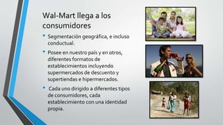 Wal-Mart llega a los
consumidores
• Segmentación geográfica, e incluso
conductual.
• Posee en nuestro país y en otros,
diferentes formatos de
establecimientos incluyendo
supermercados de descuento y
supertiendas e hipermercados.
• Cada uno dirigido a diferentes tipos
de consumidores, cada
establecimiento con una identidad
propia.
 